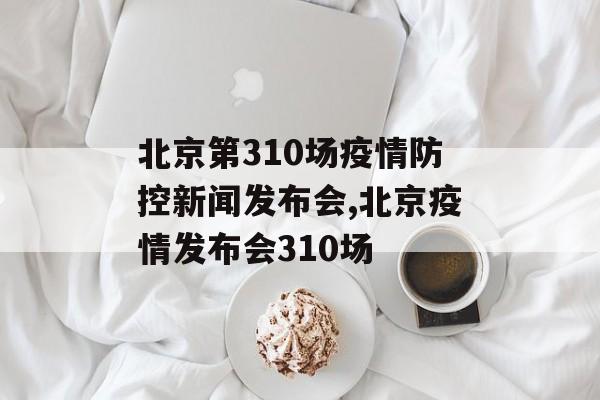 北京第310场疫情防控新闻发布会,北京疫情发布会310场