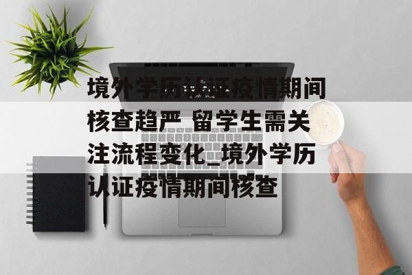 境外学历认证疫情期间核查趋严 留学生需关注流程变化_境外学历认证疫情期间核查