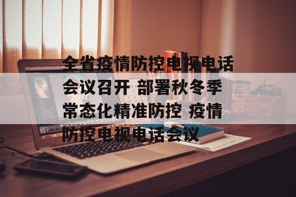 全省疫情防控电视电话会议召开 部署秋冬季常态化精准防控 疫情防控电视电话会议