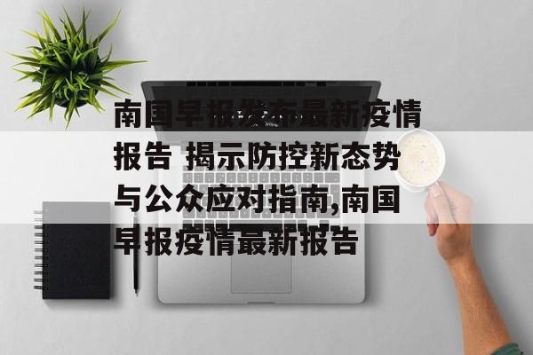 南国早报发布最新疫情报告 揭示防控新态势与公众应对指南,南国早报疫情最新报告