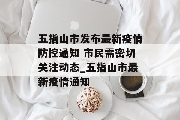 五指山市发布最新疫情防控通知 市民需密切关注动态_五指山市最新疫情通知