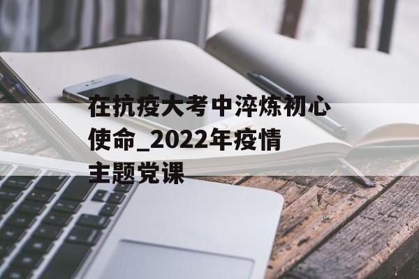 在抗疫大考中淬炼初心使命_2022年疫情主题党课