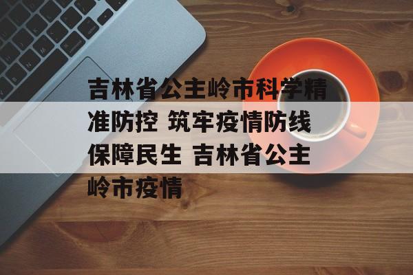 吉林省公主岭市科学精准防控 筑牢疫情防线保障民生 吉林省公主岭市疫情