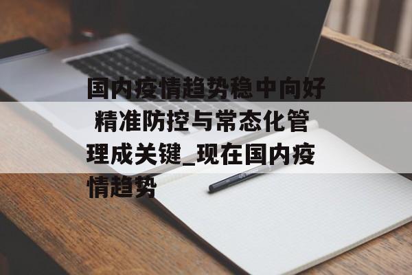 国内疫情趋势稳中向好 精准防控与常态化管理成关键_现在国内疫情趋势