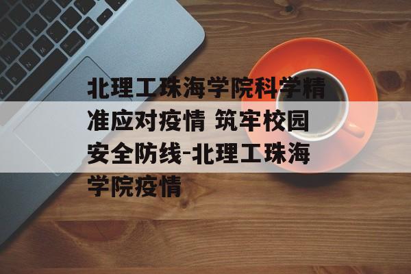 北理工珠海学院科学精准应对疫情 筑牢校园安全防线-北理工珠海学院疫情