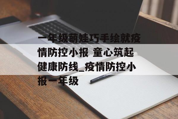一年级萌娃巧手绘就疫情防控小报 童心筑起健康防线_疫情防控小报一年级