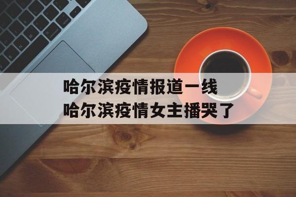 哈尔滨疫情报道一线 哈尔滨疫情女主播哭了