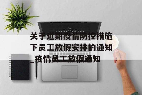 关于近期疫情防控措施下员工放假安排的通知_疫情员工放假通知