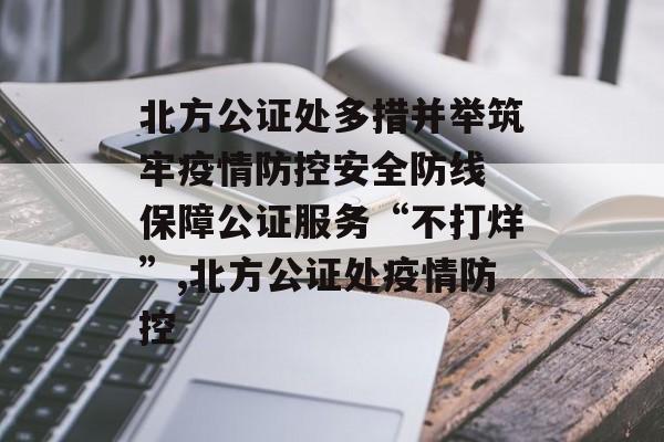 北方公证处多措并举筑牢疫情防控安全防线 保障公证服务“不打烊”,北方公证处疫情防控
