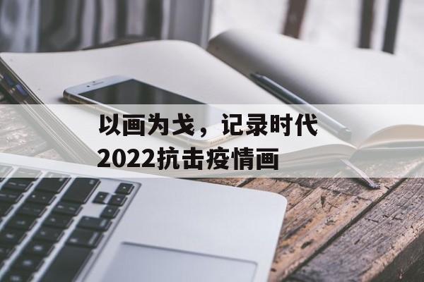 以画为戈，记录时代 2022抗击疫情画