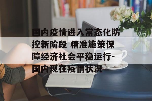 国内疫情进入常态化防控新阶段 精准施策保障经济社会平稳运行-国内现在疫情状况