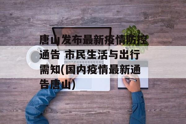 唐山发布最新疫情防控通告 市民生活与出行需知(国内疫情最新通告唐山)