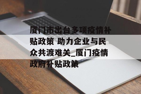 厦门市出台多项疫情补贴政策 助力企业与民众共渡难关_厦门疫情政府补贴政策
