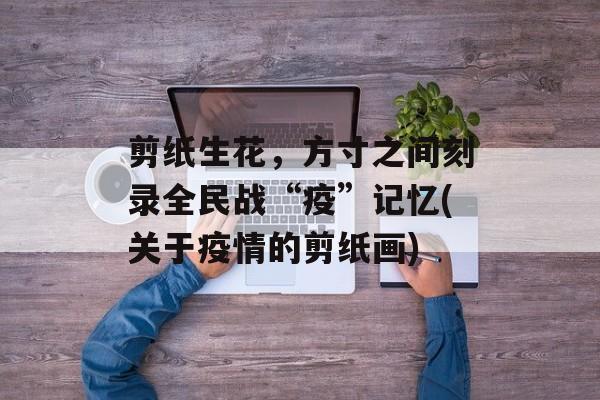剪纸生花，方寸之间刻录全民战“疫”记忆(关于疫情的剪纸画)