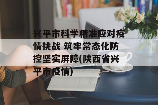 兴平市科学精准应对疫情挑战 筑牢常态化防控坚实屏障(陕西省兴平市疫情)