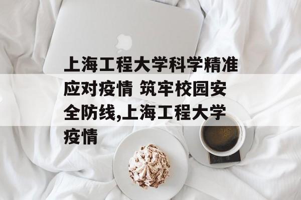 上海工程大学科学精准应对疫情 筑牢校园安全防线,上海工程大学疫情