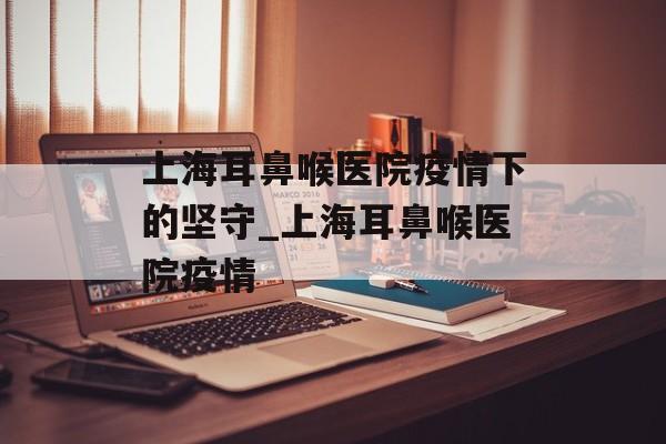 上海耳鼻喉医院疫情下的坚守_上海耳鼻喉医院疫情