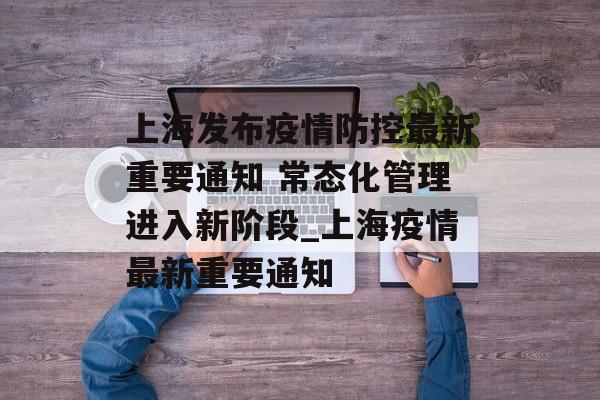上海发布疫情防控最新重要通知 常态化管理进入新阶段_上海疫情最新重要通知