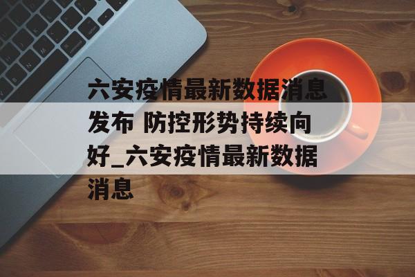 六安疫情最新数据消息发布 防控形势持续向好_六安疫情最新数据消息