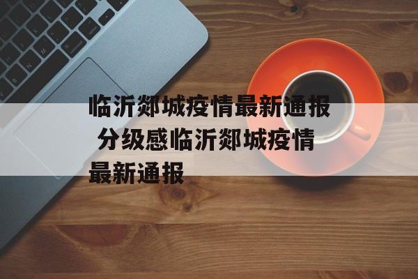 临沂郯城疫情最新通报 分级感临沂郯城疫情最新通报