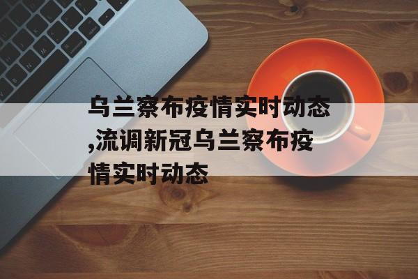 乌兰察布疫情实时动态,流调新冠乌兰察布疫情实时动态