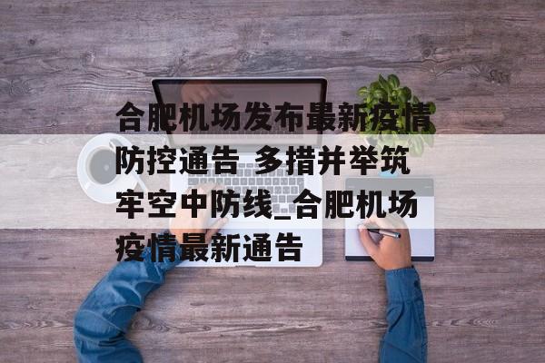 合肥机场发布最新疫情防控通告 多措并举筑牢空中防线_合肥机场疫情最新通告