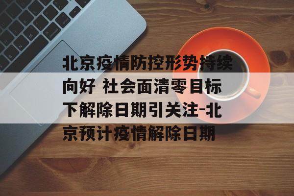 北京疫情防控形势持续向好 社会面清零目标下解除日期引关注-北京预计疫情解除日期