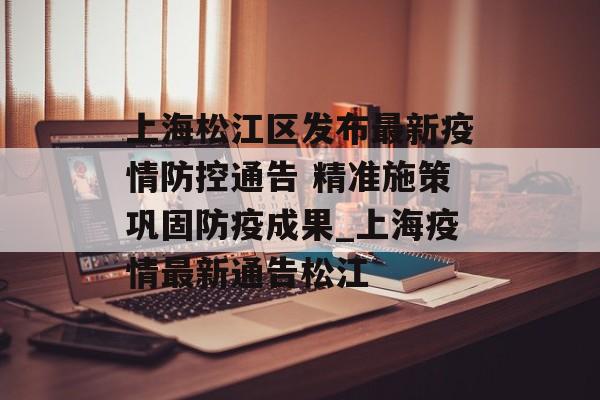 上海松江区发布最新疫情防控通告 精准施策巩固防疫成果_上海疫情最新通告松江