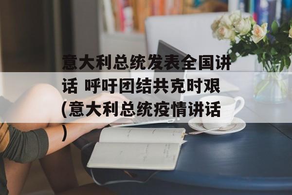 意大利总统发表全国讲话 呼吁团结共克时艰(意大利总统疫情讲话)