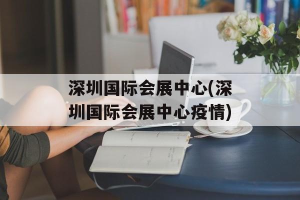 深圳国际会展中心(深圳国际会展中心疫情)