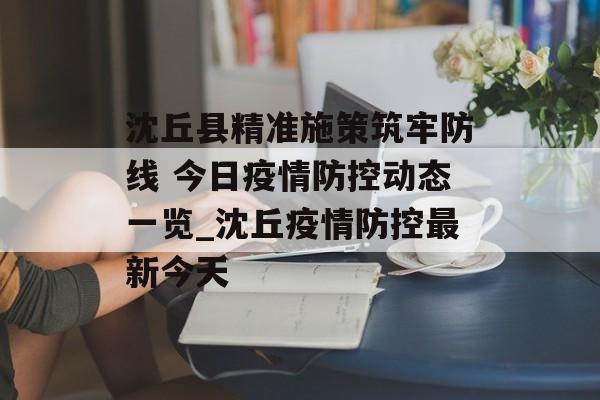 沈丘县精准施策筑牢防线 今日疫情防控动态一览_沈丘疫情防控最新今天