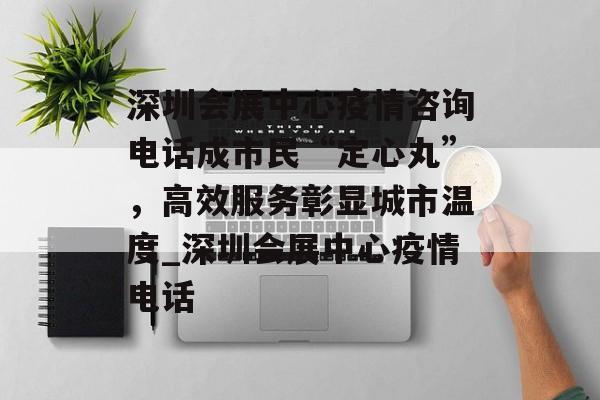 深圳会展中心疫情咨询电话成市民“定心丸”，高效服务彰显城市温度_深圳会展中心疫情电话