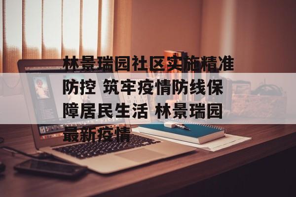 林景瑞园社区实施精准防控 筑牢疫情防线保障居民生活 林景瑞园最新疫情