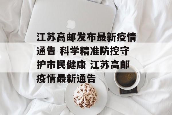 江苏高邮发布最新疫情通告 科学精准防控守护市民健康 江苏高邮疫情最新通告