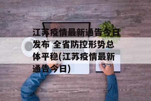 江苏疫情最新通告今日发布 全省防控形势总体平稳(江苏疫情最新通告今日)