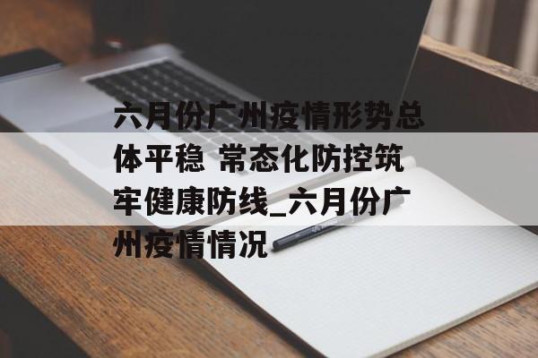 六月份广州疫情形势总体平稳 常态化防控筑牢健康防线_六月份广州疫情情况
