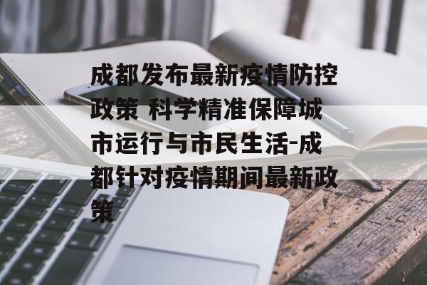 成都发布最新疫情防控政策 科学精准保障城市运行与市民生活-成都针对疫情期间最新政策