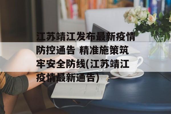 江苏靖江发布最新疫情防控通告 精准施策筑牢安全防线(江苏靖江疫情最新通告)