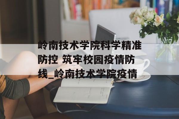 岭南技术学院科学精准防控 筑牢校园疫情防线_岭南技术学院疫情