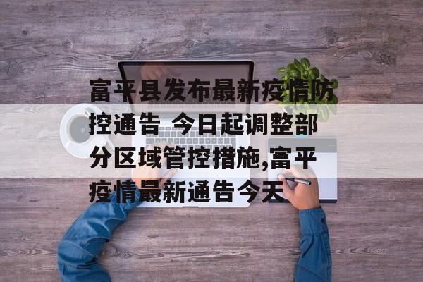富平县发布最新疫情防控通告 今日起调整部分区域管控措施,富平疫情最新通告今天
