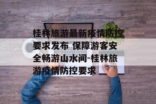 桂林旅游最新疫情防控要求发布 保障游客安全畅游山水间-桂林旅游疫情防控要求