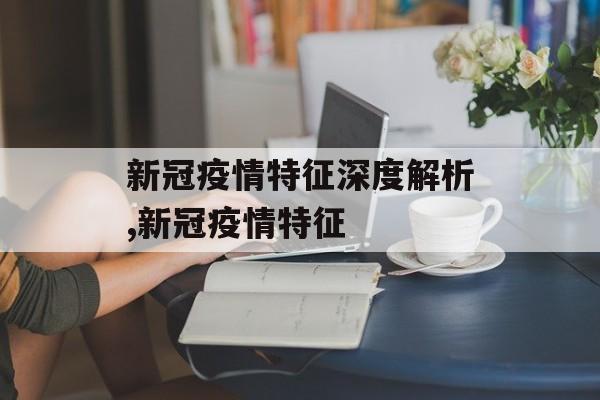 新冠疫情特征深度解析,新冠疫情特征