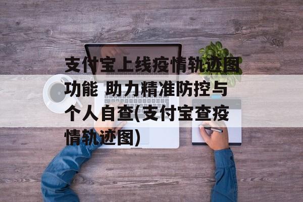 支付宝上线疫情轨迹图功能 助力精准防控与个人自查(支付宝查疫情轨迹图)