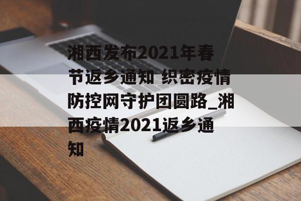 湘西发布2021年春节返乡通知 织密疫情防控网守护团圆路_湘西疫情2021返乡通知
