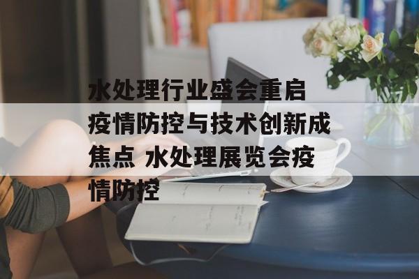 水处理行业盛会重启 疫情防控与技术创新成焦点 水处理展览会疫情防控