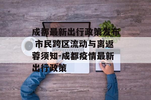 成都最新出行政策发布 市民跨区流动与离返蓉须知-成都疫情最新出行政策