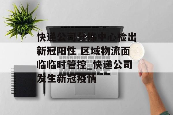 快递公司分拣中心检出新冠阳性 区域物流面临临时管控_快递公司发生新冠疫情
