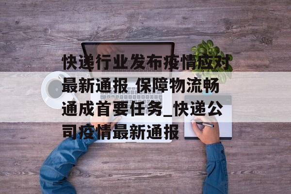 快递行业发布疫情应对最新通报 保障物流畅通成首要任务_快递公司疫情最新通报