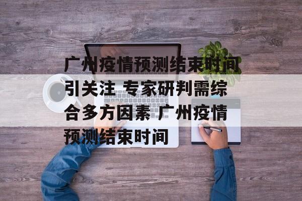 广州疫情预测结束时间引关注 专家研判需综合多方因素 广州疫情预测结束时间