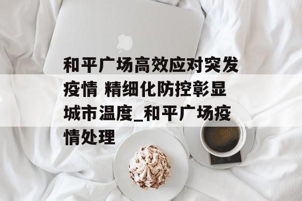 和平广场高效应对突发疫情 精细化防控彰显城市温度_和平广场疫情处理